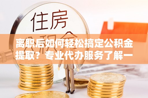 岳西离职后如何轻松搞定公积金提取？专业代办服务了解一下