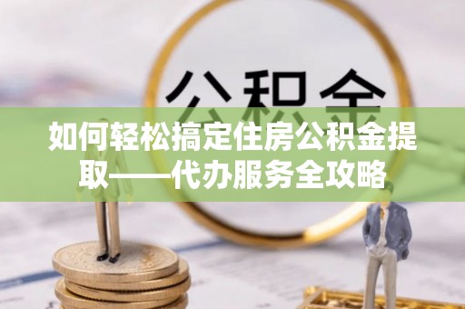 岳西如何轻松搞定住房公积金提取——代办服务全攻略