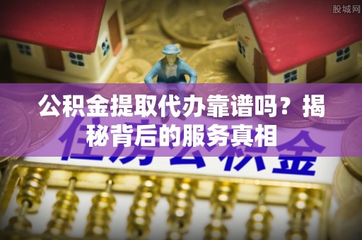 岳西公积金提取代办靠谱吗？揭秘背后的服务真相