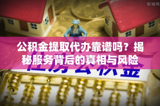 岳西公积金提取代办靠谱吗？揭秘服务背后的真相与风险