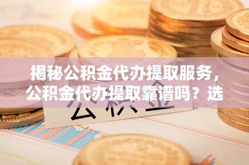 岳西揭秘公积金代办提取服务，公积金代办提取靠谱吗？选择前你需要知道这些！