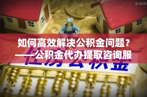 岳西如何高效解决公积金问题？——公积金代办提取咨询服务指南