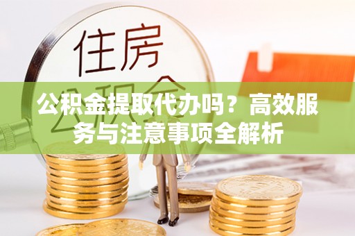 岳西公积金提取代办吗？高效服务与注意事项全解析