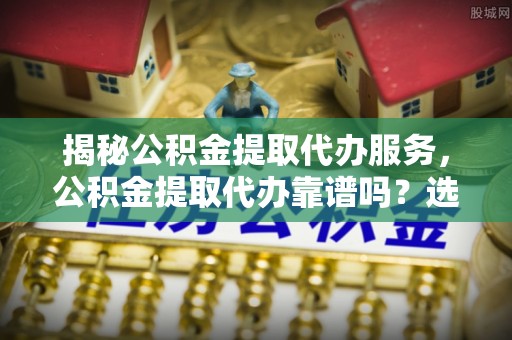 岳西揭秘公积金提取代办服务，公积金提取代办靠谱吗？选择需谨慎
