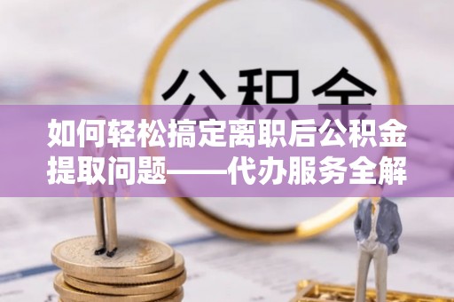 岳西如何轻松搞定离职后公积金提取问题——代办服务全解析