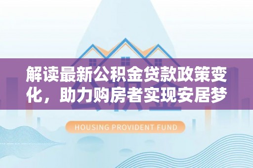 岳西解读最新公积金贷款政策变化，助力购房者实现安居梦想