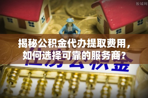 岳西揭秘公积金代办提取费用，如何选择可靠的服务商？