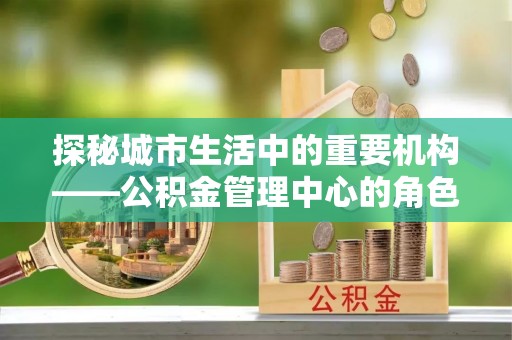 岳西探秘城市生活中的重要机构——公积金管理中心的角色与意义