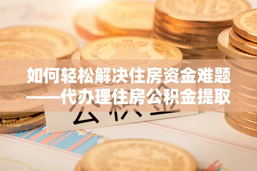 岳西如何轻松解决住房资金难题——代办理住房公积金提取服务详解