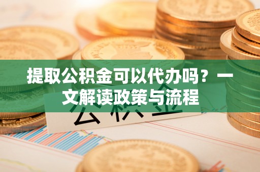 岳西提取公积金可以代办吗？一文解读政策与流程