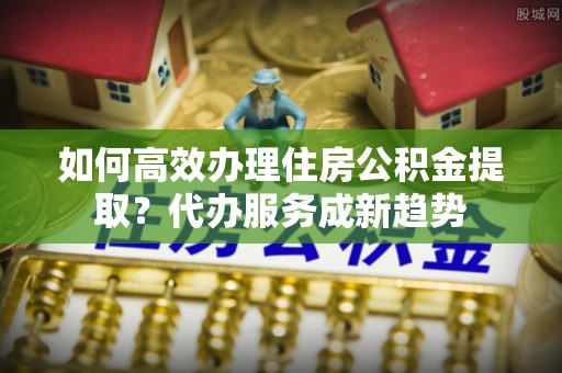 岳西如何高效办理住房公积金提取？代办服务成新趋势