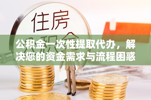 岳西公积金一次性提取代办，解决您的资金需求与流程困惑