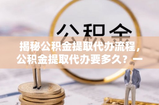 岳西揭秘公积金提取代办流程，公积金提取代办要多久？一文读懂