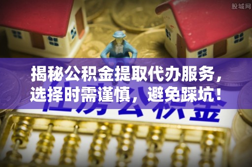岳西揭秘公积金提取代办服务，选择时需谨慎，避免踩坑！
