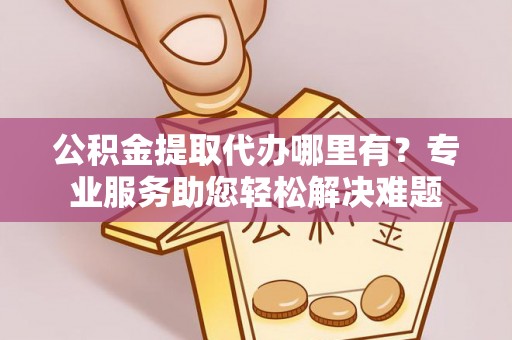 岳西公积金提取代办哪里有？专业服务助您轻松解决难题