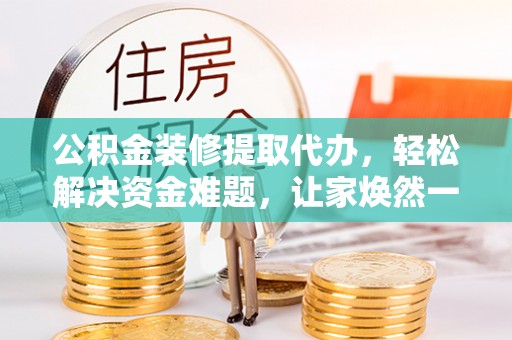 岳西公积金装修提取代办，轻松解决资金难题，让家焕然一新
