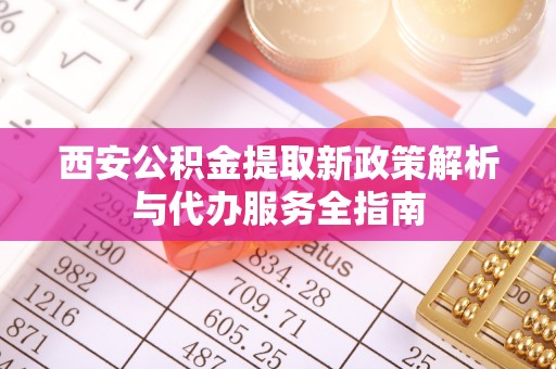 岳西西安公积金提取新政策解析与代办服务全指南