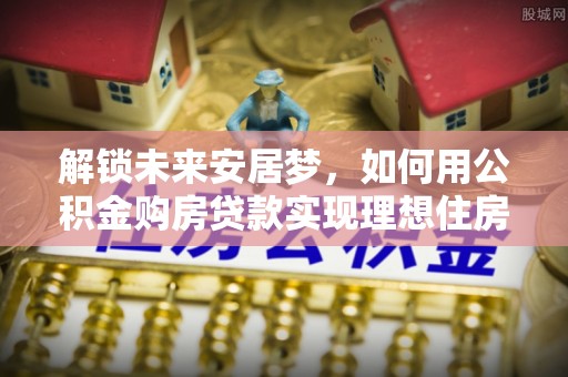岳西解锁未来安居梦，如何用公积金购房贷款实现理想住房计划