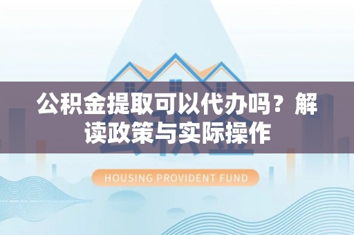 岳西公积金提取可以代办吗？解读政策与实际操作
