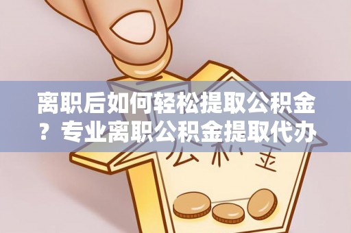岳西离职后如何轻松提取公积金？专业离职公积金提取代办服务指南