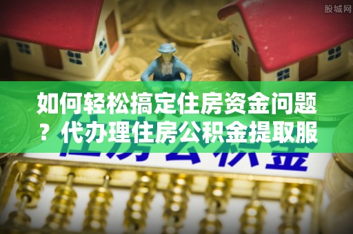 岳西如何轻松搞定住房资金问题？代办理住房公积金提取服务全解析