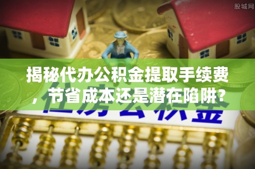 岳西揭秘代办公积金提取手续费，节省成本还是潜在陷阱？