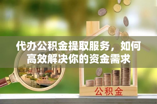 岳西代办公积金提取服务，如何高效解决你的资金需求